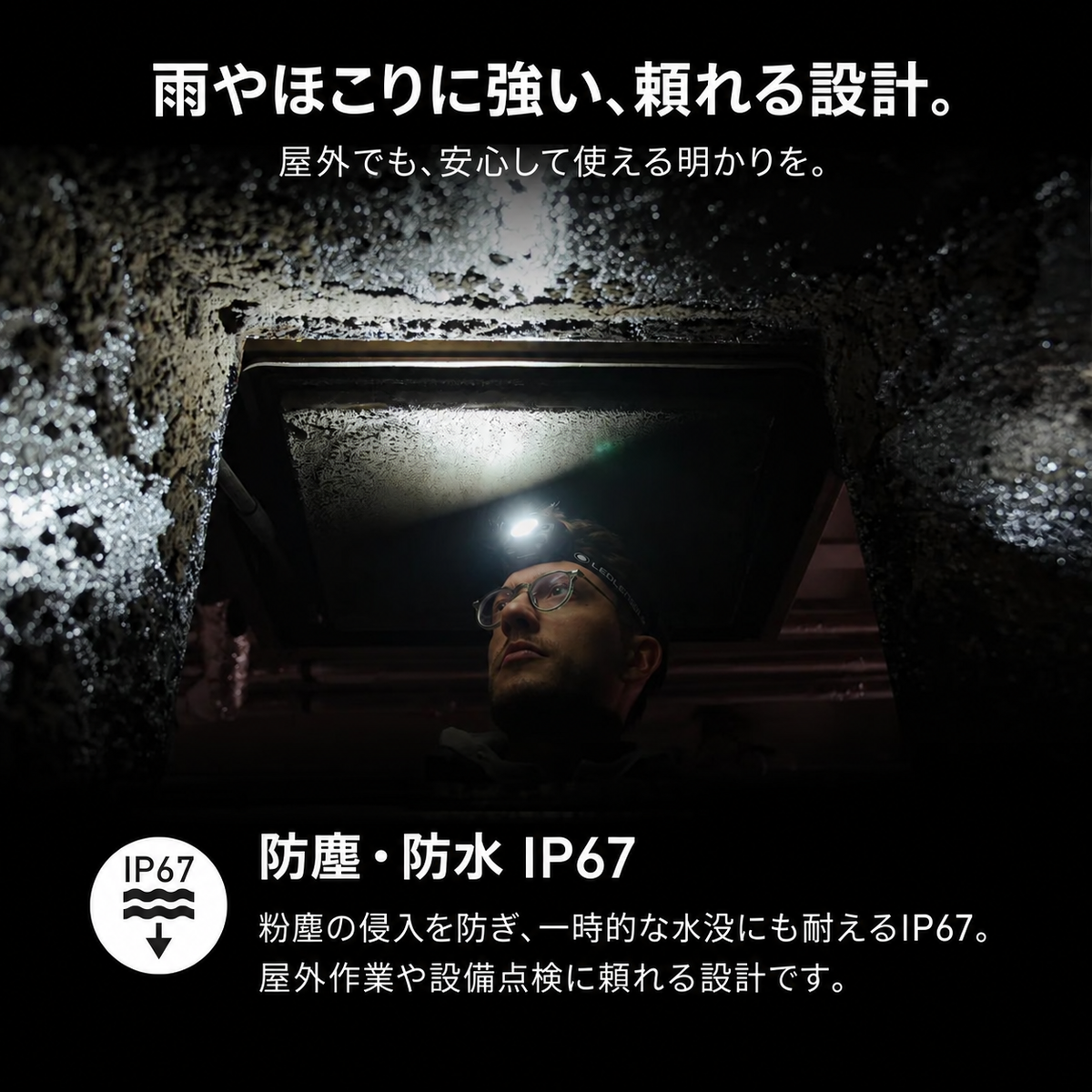 雨やほこりに強い、頼れる設計。。屋外でも、安心して使える明かりを。。防塵・防水 IP67。粉塵の侵入を防ぎ、一時的な水没にも耐えるIP67。屋外作業や設備点検に頼れる設計です。