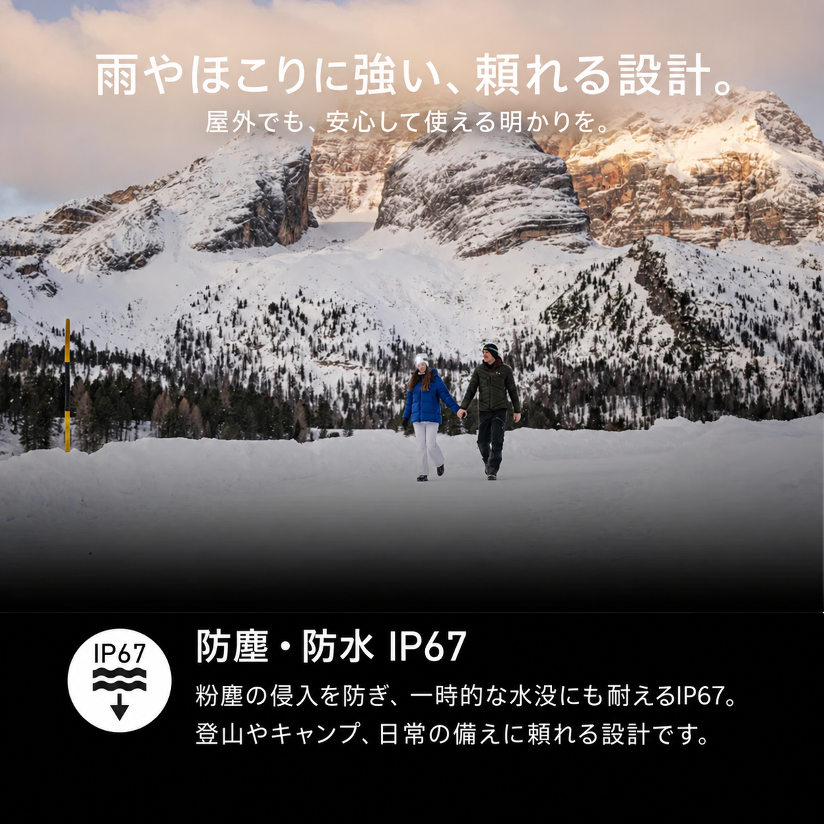雨やほこりに強い、頼れる設計。。屋外でも、安心して使える明かりを。。防塵・防水 IP67。粉塵の侵入を防ぎ、一時的な水没にも耐えるIP67。登山やキャンプ、日常の備えに頼れる設計です。
