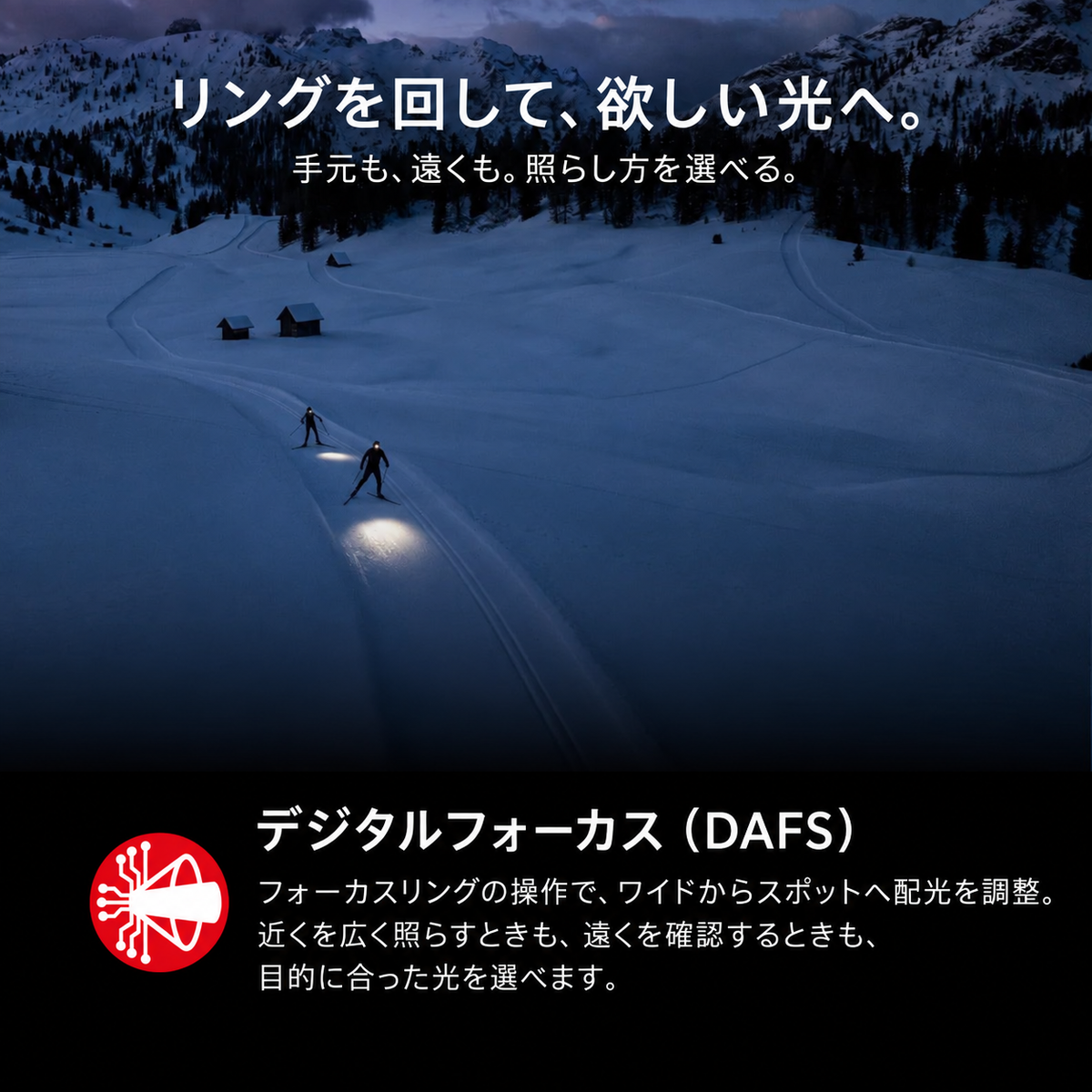 リングを回して、欲しい光へ。 手元も、遠くも。照らし方を選べる。 デジタルフォーカス（DAFS） フォーカスリングの操作で、ワイドからスポットへ配光を調整。近くを広く照らすときも、遠くを確認するときも、目的に合った光を選べます。