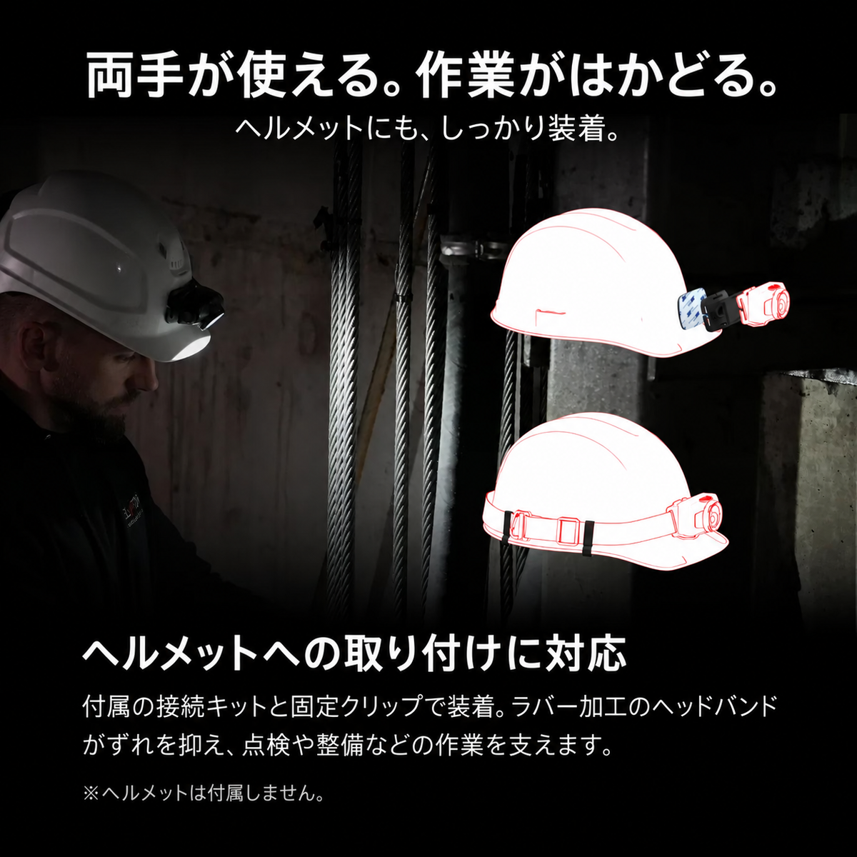 両手が使える。作業がはかどる。 ヘルメットにも、しっかり装着。 ヘルメットへの取り付けに対応 付属の接続キットと固定クリップで装着。ラバー加工のヘッドバンドがずれを抑え、点検や整備などの作業を支えます。 ※ヘルメットは付属しません。