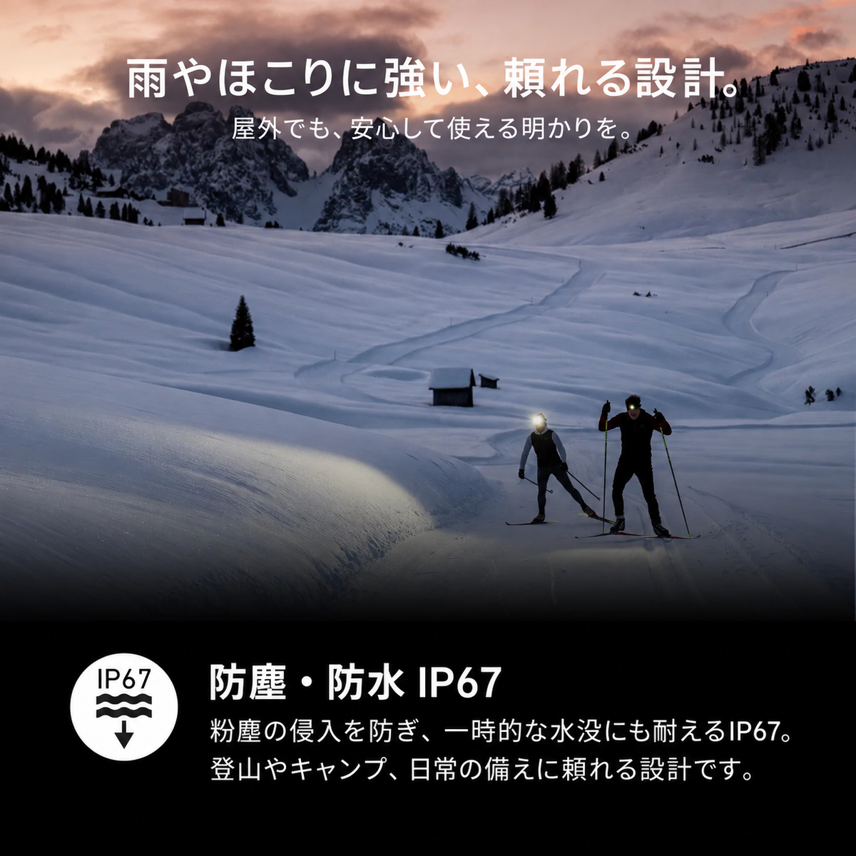 雨やほこりに強い、頼れる設計。 屋外でも、安心して使える明かりを。 防塵・防水 IP67 粉塵の侵入を防ぎ、一時的な水没にも耐えるIP67。登山やキャンプ、日常の備えに頼れる設計です。