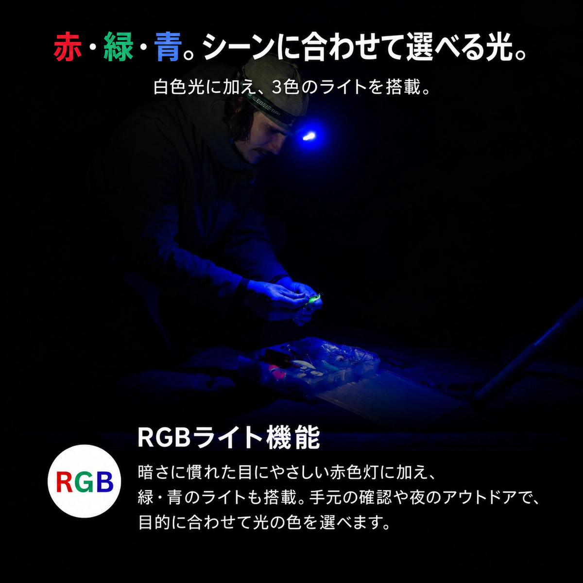赤・緑・青。シーンに合わせて選べる光。 白色光に加え、3色のライトを搭載。 RGBライト機能 暗さに慣れた目にやさしい赤色灯に加え、緑・青のライトも搭載。手元の確認や夜のアウトドアで、目的に合わせて光の色を選べます。